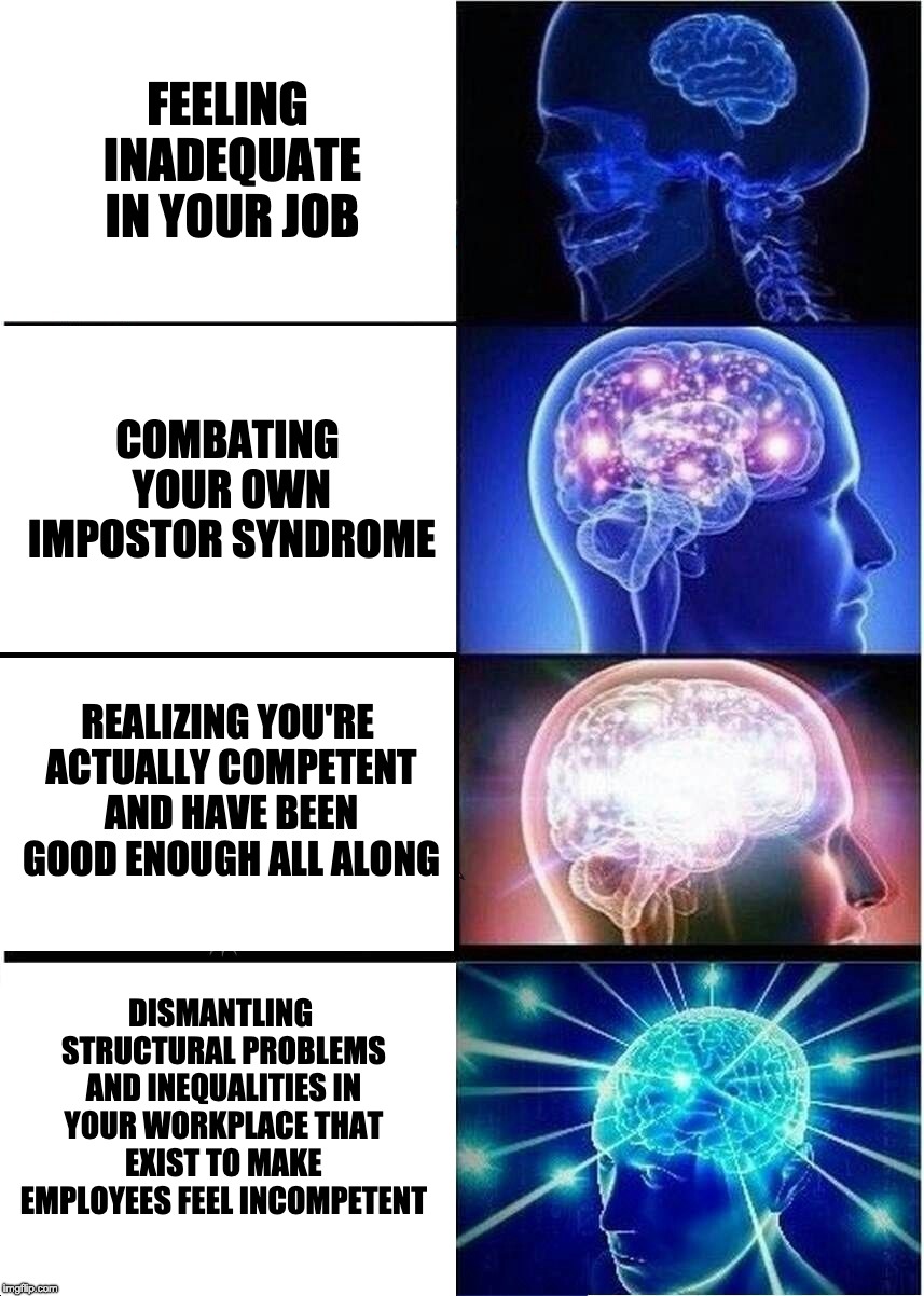 Expanding brain meme, little brain is feeling inadequate in your job, larger brain is combating your own Impostor syndrome, next largest brain is realizing you've been competent all along, enlightened brain is dismantling structural problems in your job that exist to make people feel incompetent