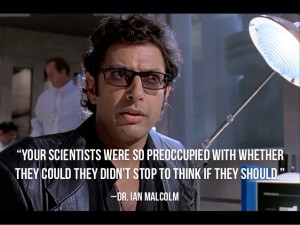 Ian Malcolm in the Jurassic Park movie saying 'Your scientists were so preoccupied with whether they could they didn't stop to think if they should'.
